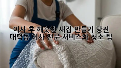 이사 후 깨끗한 새집 만들기: 당진 대덕동 이사 전문 서비스와 청소 팁